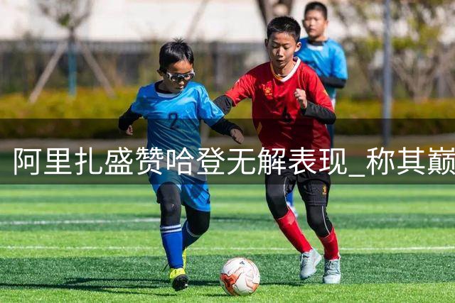 阿里扎盛赞哈登无解表现 称其巅峰状态如同矩阵觉醒